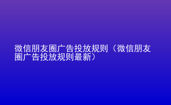  微信朋友圈廣告投放規(guī)則（微信朋友圈廣告投放規(guī)則最新）