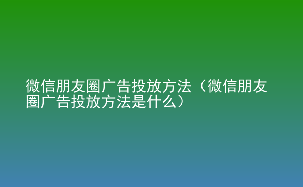  微信朋友圈廣告投放方法（微信朋友圈廣告投放方法是什么）