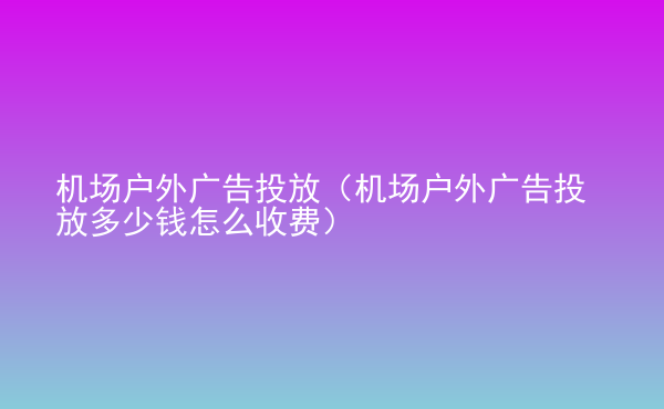  機(jī)場戶外廣告投放（機(jī)場戶外廣告投放多少錢怎么收費(fèi)）