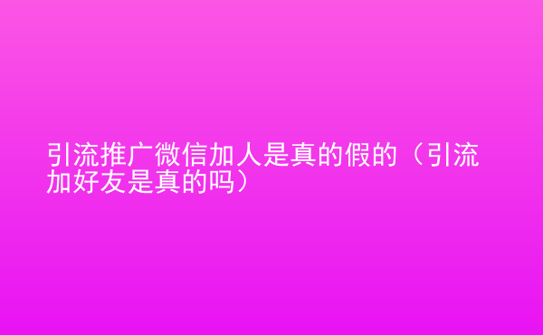  引流推廣微信加人是真的假的（引流加好友是真的嗎）