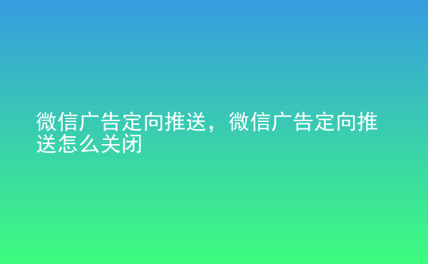  微信廣告定向推送，微信廣告定向推送怎么關(guān)閉