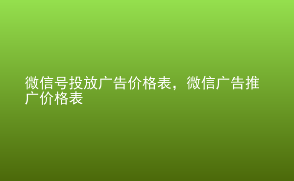  微信號投放廣告價格表，微信廣告推廣價格表