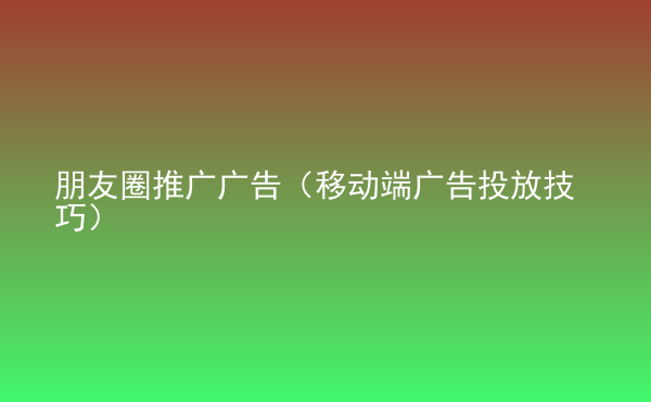  朋友圈推廣廣告（移動(dòng)端廣告投放技巧）