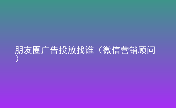  朋友圈廣告投放找誰（微信營銷顧問）