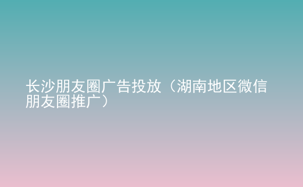  長沙朋友圈廣告投放（湖南地區(qū)微信朋友圈推廣）