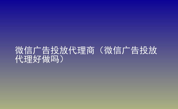  微信廣告投放代理商（微信廣告投放代理好做嗎）