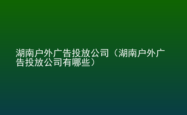  湖南戶外廣告投放公司（湖南戶外廣告投放公司有哪些）