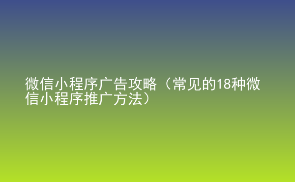  微信小程序廣告攻略（常見的18種微信小程序推廣方法）