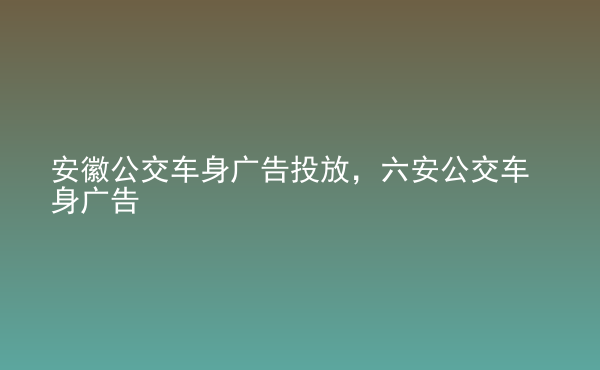  安徽公交車身廣告投放，六安公交車身廣告