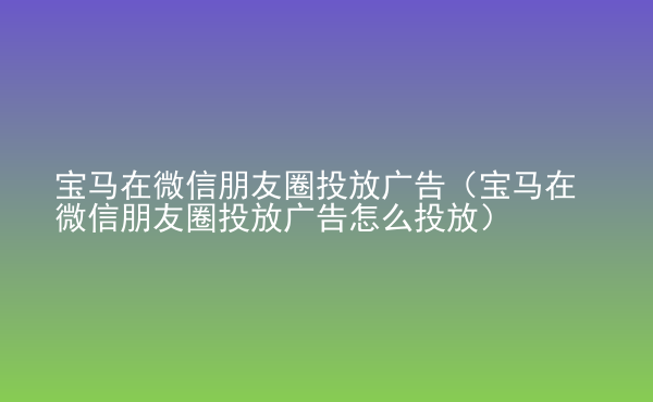  寶馬在微信朋友圈投放廣告（寶馬在微信朋友圈投放廣告怎么投放）