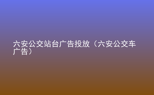  六安公交站臺廣告投放（六安公交車廣告）