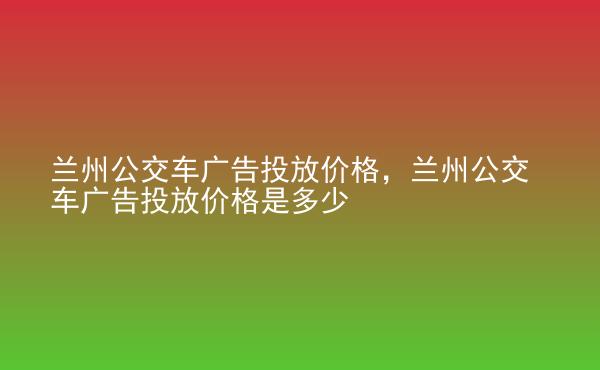  蘭州公交車廣告投放價(jià)格，蘭州公交車廣告投放價(jià)格是多少