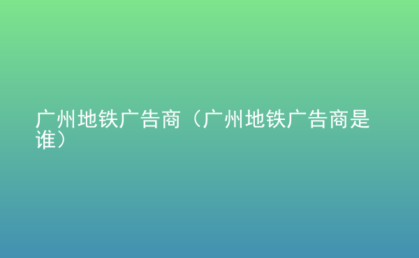  廣州地鐵廣告商（廣州地鐵廣告商是誰）