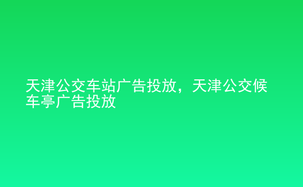  天津公交車站廣告投放，天津公交候車亭廣告投放