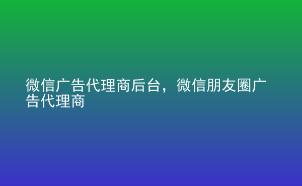  微信廣告代理商后臺(tái)，微信朋友圈廣告代理商