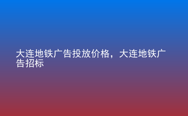  大連地鐵廣告投放價格，大連地鐵廣告招標(biāo)