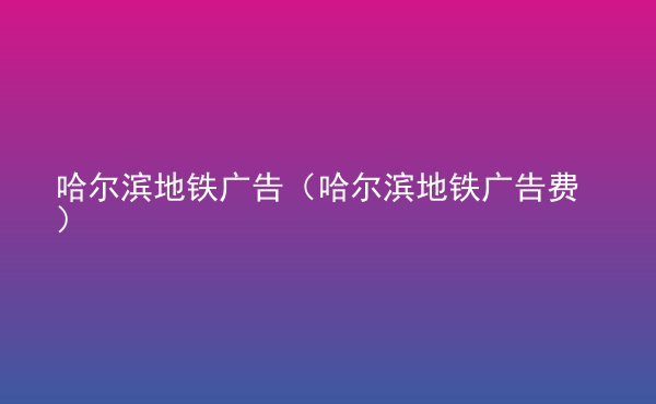  哈爾濱地鐵廣告（哈爾濱地鐵廣告費(fèi)）