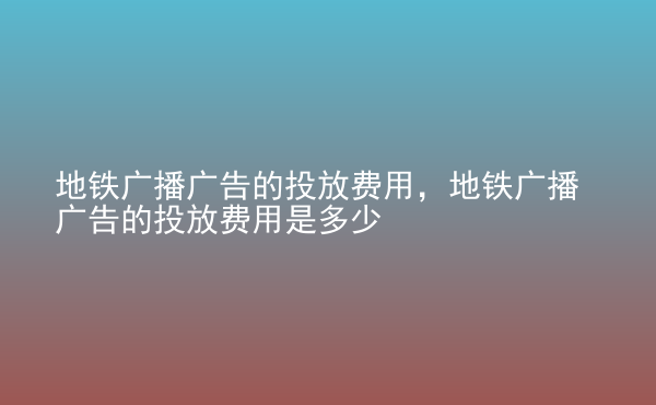  地鐵廣播廣告的投放費用，地鐵廣播廣告的投放費用是多少