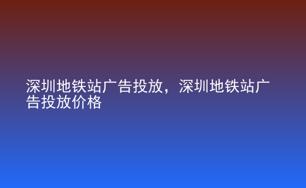  深圳地铁站广告投放，深圳地铁站广告投放价格