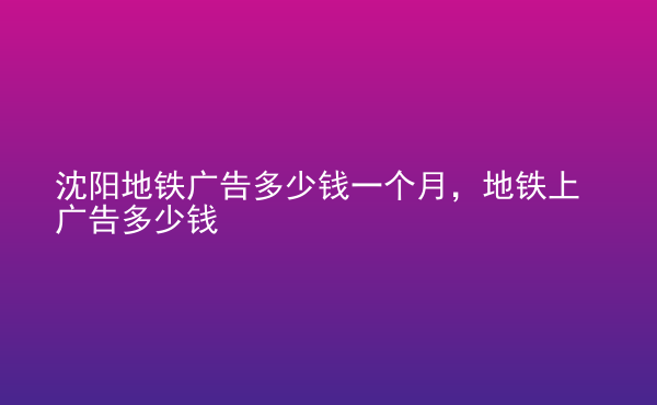  沈陽地鐵廣告多少錢一個月，地鐵上廣告多少錢