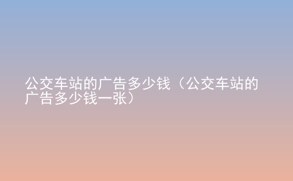  公交車站的廣告多少錢（公交車站的廣告多少錢一張）