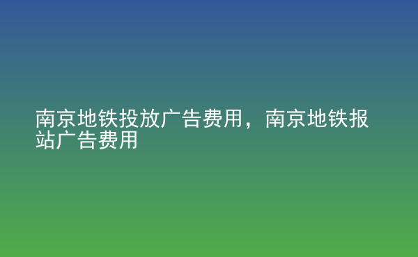  南京地鐵投放廣告費(fèi)用，南京地鐵報(bào)站廣告費(fèi)用