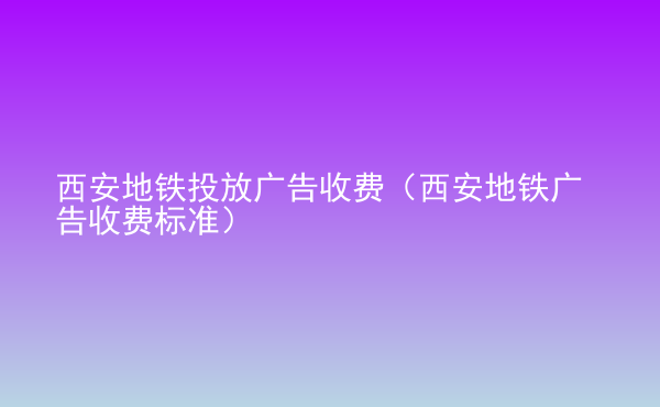  西安地鐵投放廣告收費(fèi)（西安地鐵廣告收費(fèi)標(biāo)準(zhǔn)）