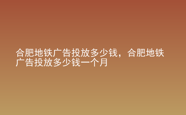  合肥地鐵廣告投放多少錢，合肥地鐵廣告投放多少錢一個月