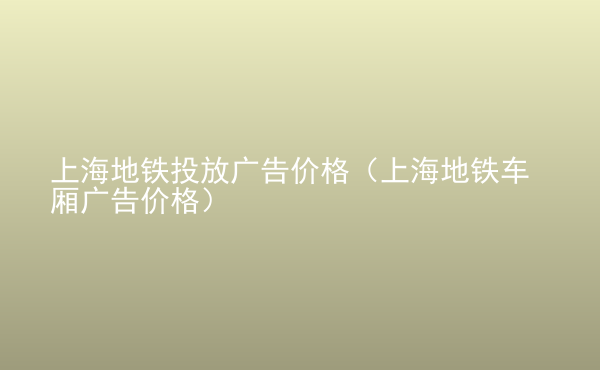  上海地铁投放广告价格（上海地铁车厢广告价格）