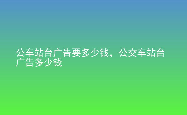  公車站臺廣告要多少錢，公交車站臺廣告多少錢