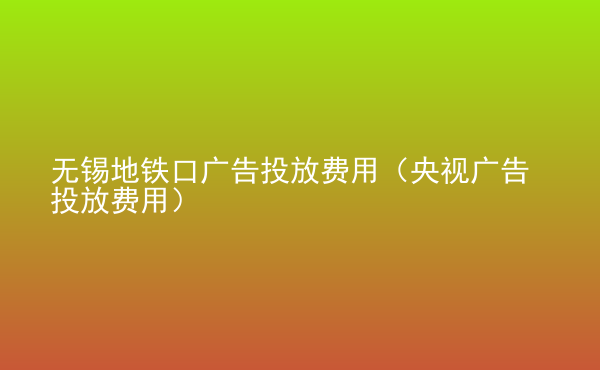  無錫地鐵口廣告投放費(fèi)用（央視廣告投放費(fèi)用）