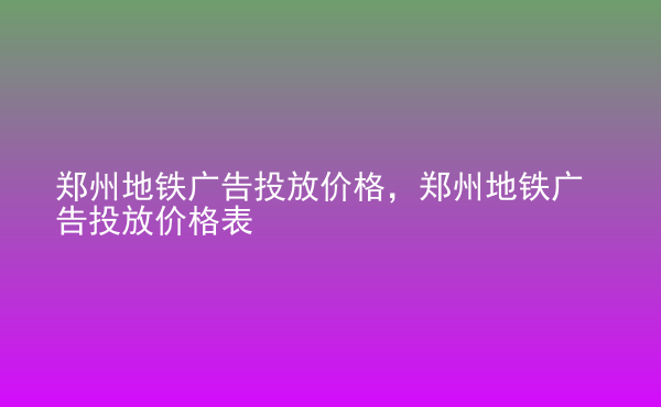  鄭州地鐵廣告投放價(jià)格，鄭州地鐵廣告投放價(jià)格表