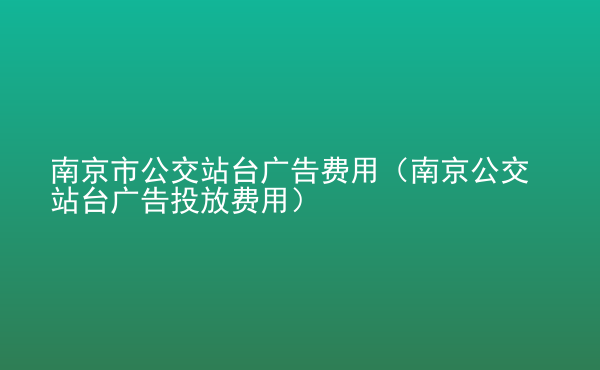  南京市公交站臺廣告費用（南京公交站臺廣告投放費用）