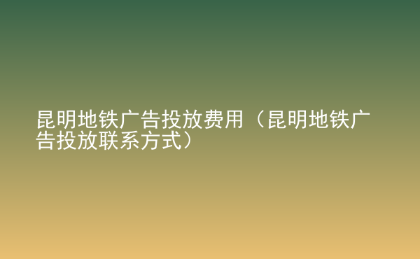  昆明地鐵廣告投放費(fèi)用（昆明地鐵廣告投放聯(lián)系方式）