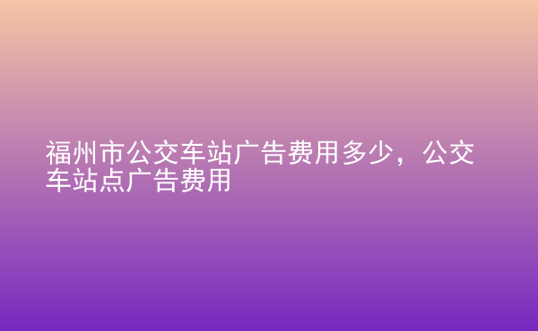  福州市公交車站廣告費用多少，公交車站點廣告費用