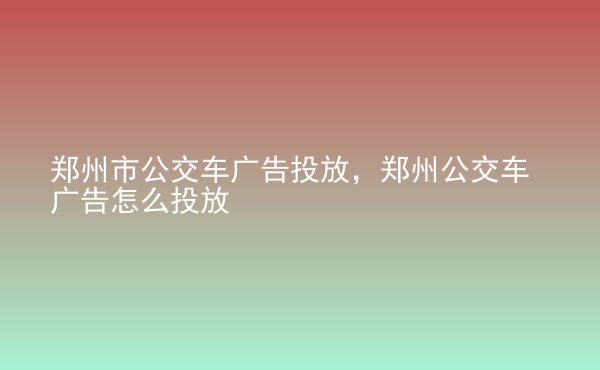  鄭州市公交車廣告投放，鄭州公交車廣告怎么投放