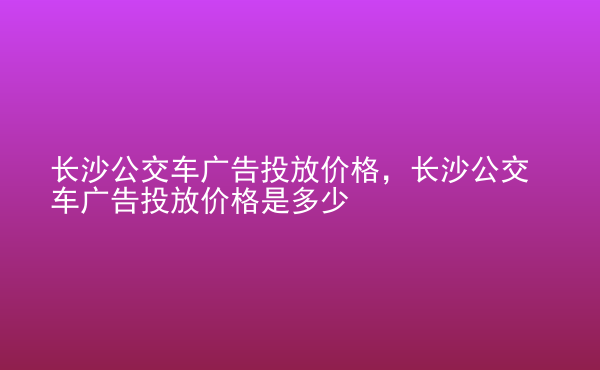  長(zhǎng)沙公交車廣告投放價(jià)格，長(zhǎng)沙公交車廣告投放價(jià)格是多少