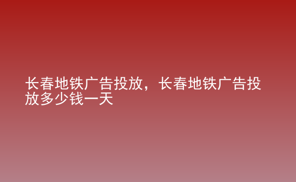  長(zhǎng)春地鐵廣告投放，長(zhǎng)春地鐵廣告投放多少錢(qián)一天