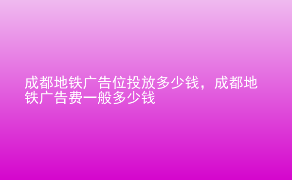  成都地鐵廣告位投放多少錢，成都地鐵廣告費一般多少錢