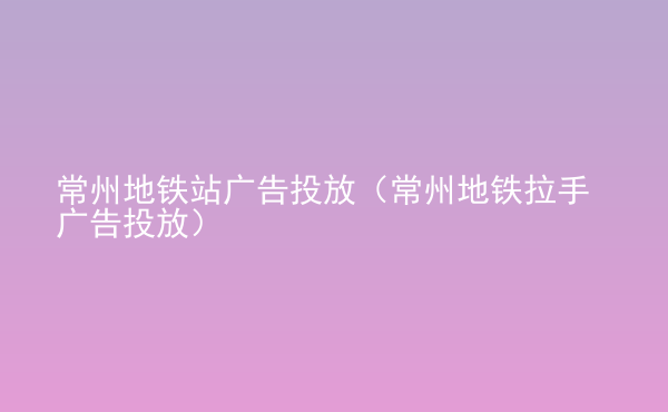  常州地鐵站廣告投放（常州地鐵拉手廣告投放）