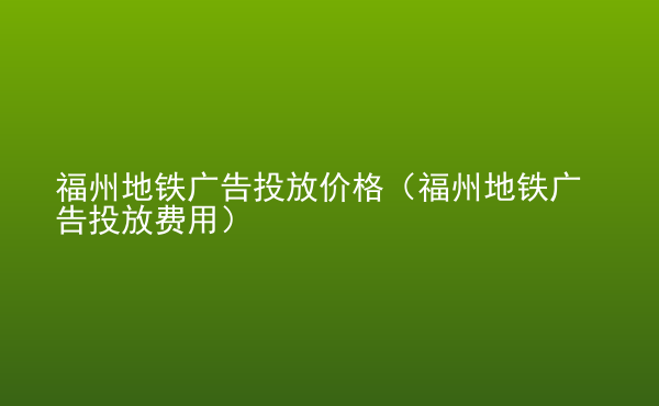  福州地鐵廣告投放價格（福州地鐵廣告投放費用）