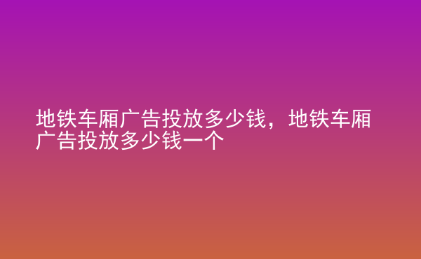  地鐵車廂廣告投放多少錢，地鐵車廂廣告投放多少錢一個