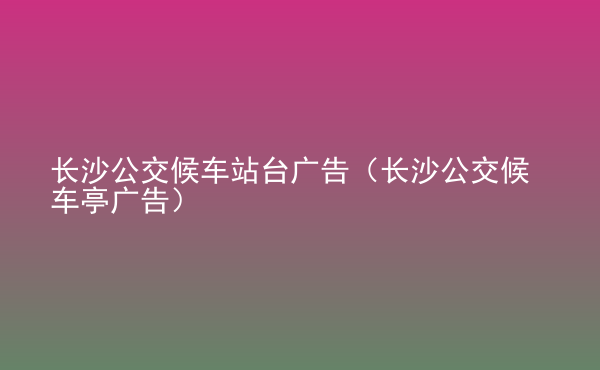  長沙公交候車站臺廣告（長沙公交候車亭廣告）