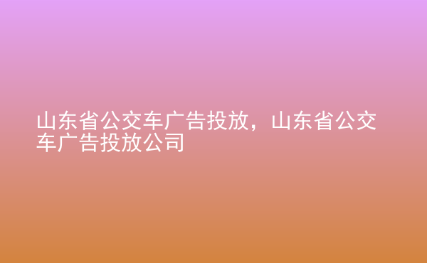  山東省公交車廣告投放，山東省公交車廣告投放公司