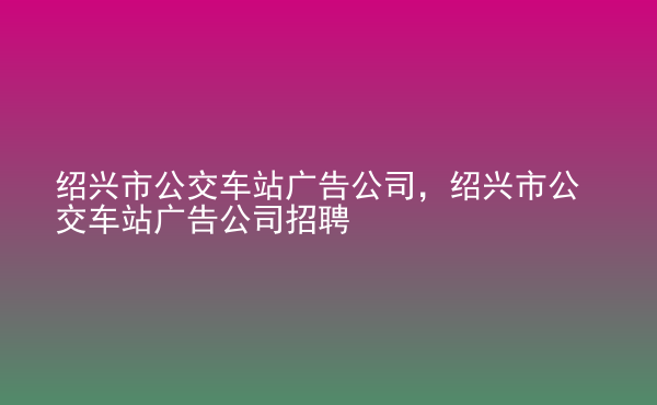  紹興市公交車站廣告公司，紹興市公交車站廣告公司招聘