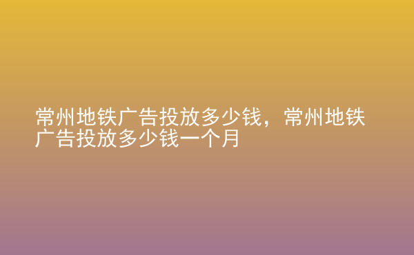  常州地鐵廣告投放多少錢(qián)，常州地鐵廣告投放多少錢(qián)一個(gè)月