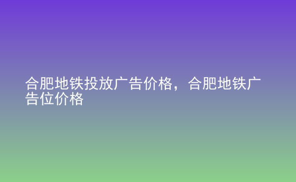  合肥地鐵投放廣告價格，合肥地鐵廣告位價格