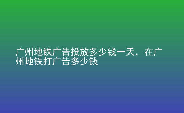  廣州地鐵廣告投放多少錢一天，在廣州地鐵打廣告多少錢