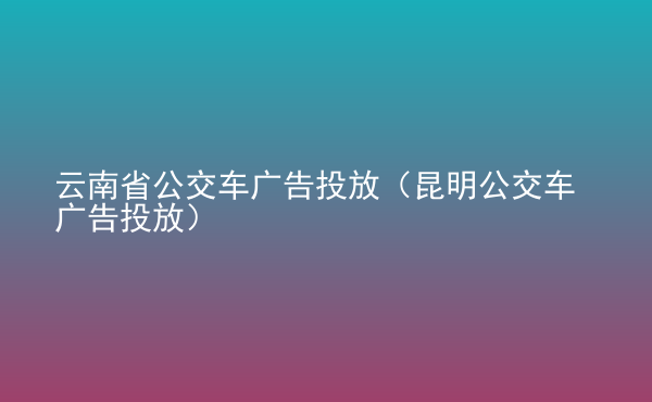  云南省公交車廣告投放（昆明公交車廣告投放）