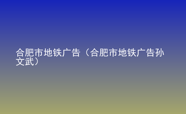  合肥市地鐵廣告（合肥市地鐵廣告孫文武）